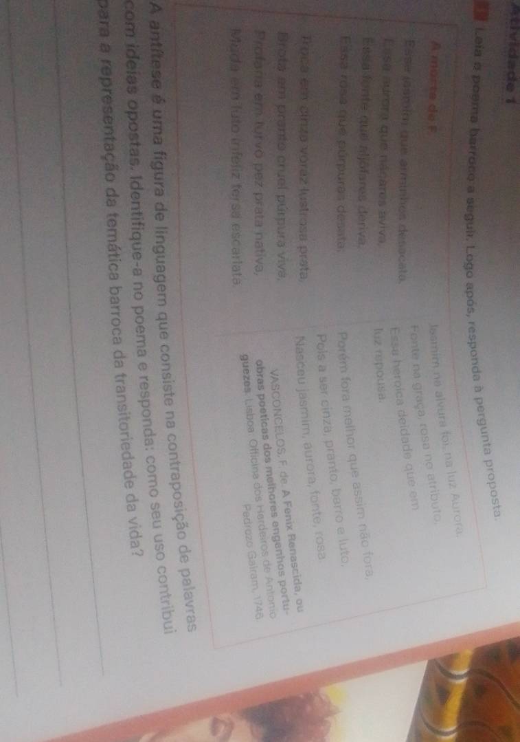 Astividade 1 
Leia o poema barroco a seguir. Logo após, responda à pergunta proposta. 
A mor t e d e F 
Jasmim na alvura foi, na luz Aurora. 
Fonte na graça, rosa no atributo. 
Esse jasmím que arminhos desacata. 
Essa heroíca deidade que em 
Essa aurora que nácares aviva, 
luz rpousa. 
Essa fonte que aljôfares deriva. 
Esása rosa que púrpuras desata: 
Porém fora melhor que assim não fora, 
Pols a ser cinza, pranto, barro e luto, 
Troca em cinza voráz lustrosa prata, Nasceu jasmim, aurora, fonte, rosa 
Brota em pranto cruel púrpura viva, 
VASCONCELOS, F. de. A Fenix Renascida, ou 
Profana em turvo pez prata nativa, 
obras poeticas dos melhores engenhos portu- 
guezes. Lísboa: Officina dos Hardeiros de Antonio 
Pedrozo Gairam, 1746 
Muda em luto infeliz tersa escarlata. 
A antítese é uma figura de linguagem que consiste na contraposição de palavras 
com ideías opostas. Identifique-a no poema e responda: como seu uso contribui 
_ 
para a representação da temática barroca da transitoriedade da vida? 
_ 
_