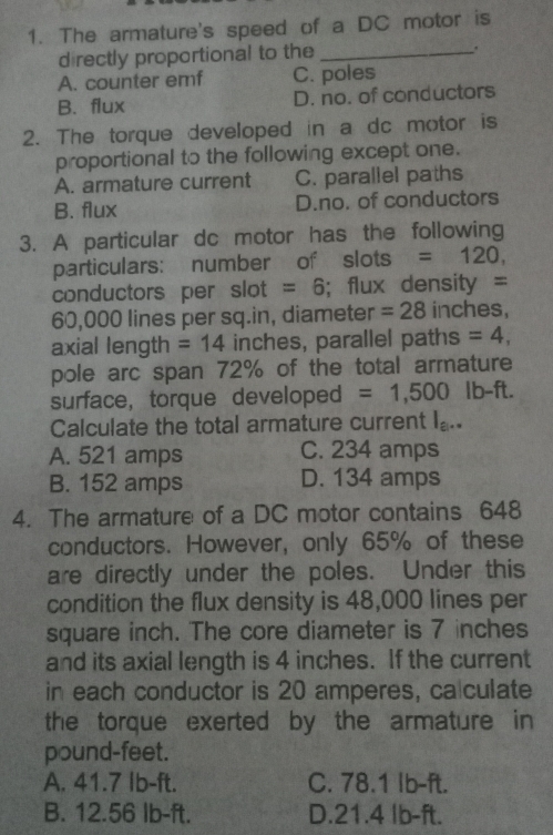 The armature's speed of a DC motor is
d rectly proportional to the_
A. counter emf C. poles
B. flux D. no. of conductors
2. The torque developed in a dc motor is
proportional to the following except one.
A. armature current C. parallel paths
B. flux D.no. of conductors
3. A particular dc motor has the following
particulars: number of slots =120, 
conductors per slot =6; flux density =
60,000 lines per sq.in, diameter =28 inches,
axial length = 14 inches, parallel paths =4, 
pole arc span 72% of the total armature
surface, torque developed =1,500 lb-ft.
Calculate the total armature current I_a|· · 
A. 521 amps C. 234 amps
B. 152 amps D. 134 amps
4. The armature of a DC motor contains 648
conductors. However, only 65% of these
are directly under the poles. Under this
condition the flux density is 48,000 lines per
square inch. The core diameter is 7 inches
and its axial length is 4 inches. If the current
in each conductor is 20 amperes, ca culate
the torque exerted by the armature in
pound-feet.
A. 41.7 Ib-ft. C. 78.1 Ib-ft.
B. 12.56 Ib-ft. D. 21.4 Ib-ft.