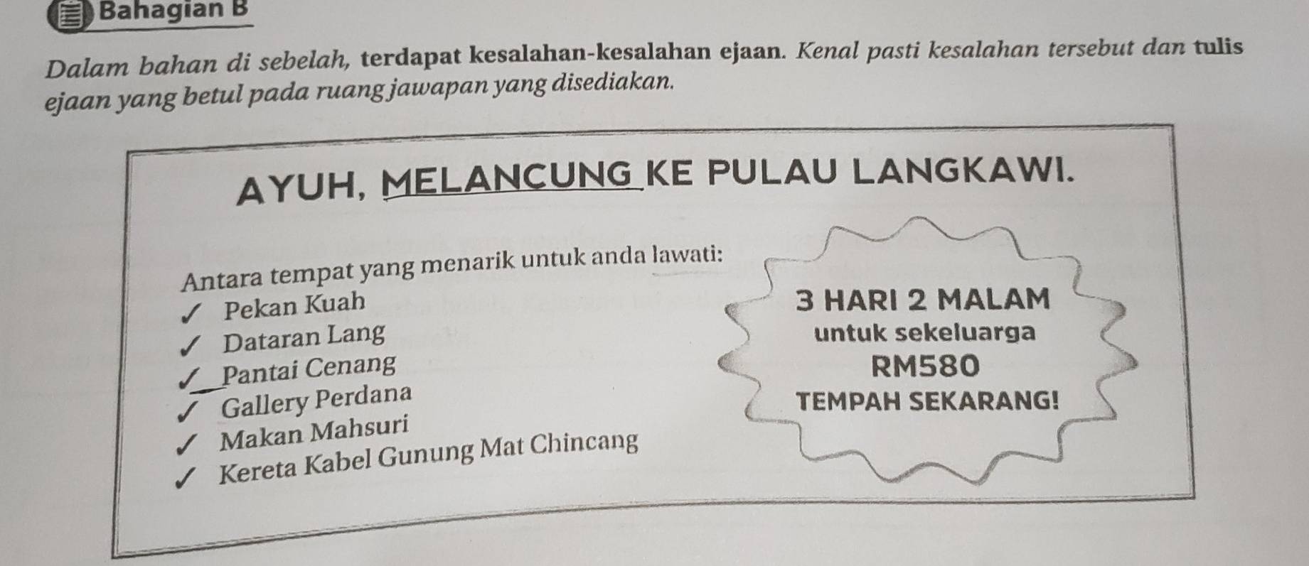 Bahagian B 
Dalam bahan di sebelah, terdapat kesalahan-kesalahan ejaan. Kenal pasti kesalahan tersebut dan tulis 
ejaan yang betul pada ruang jawapan yang disediakan. 
AYUH, MELANCUNG KE PULAU LANGKAWI. 
Antara tempat yang menarik untuk anda lawati: 
Pekan Kuah
3 HARI 2 MALAM 
Dataran Lang 
untuk sekeluarga 
Pantai Cenang RM580
Gallery Perdana 
TEMPAH SEKARANG! 
Makan Mahsuri 
Kereta Kabel Gunung Mat Chincang