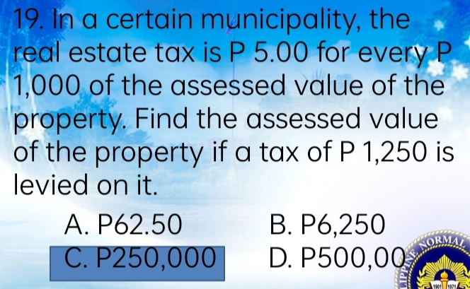 In a certain municipality, the
real estate tax is P 5.00 for every P
1,000 of the assessed value of the
property. Find the assessed value
of the property if a tax of P 1,250 is
levied on it.
A. P62.50 B. P6,250
C. P250,000 D. P500,00