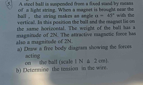 A steel ball is suspended from a fixed stand by means 
of a light string. When a magnet is brought near the 
ball , the string makes an angle alpha =45° with the 
vertical. In this position the ball and the magnet lie on 
the same horizontal. The weight of the ball has a 
magnitude of 2N. The attractive magnetic force has 
also a magnitude of 2N. 
a) Draw a free body diagram showing the forces 
acting 
on the ball (scale 1N≌ 2cm). 
b) Determine the tension in the wire.