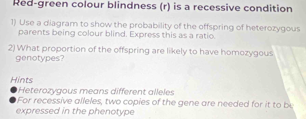 Red-green colour blindness (r) is a recessive condition 
1) Use a diagram to show the probability of the offspring of heterozygous 
parents being colour blind. Express this as a ratio. 
2) What proportion of the offspring are likely to have homozygous 
genotypes? 
Hints 
Heterozygous means different alleles 
For recessive alleles, two copies of the gene are needed for it to be 
expressed in the phenotype