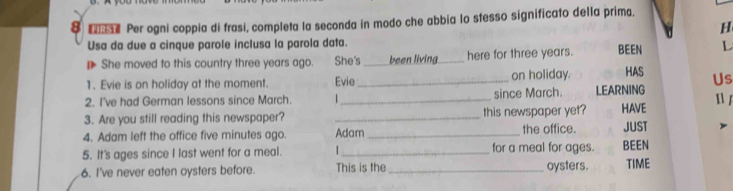 Per ogni coppia di frasi, completa la seconda in modo che abbia lo stesso significato della prima. 
H 
Usa da due a cinque parole inclusa la parola data. BEEN L 
She moved to this country three years ago. She's_ been living_ here for three years. 
1. Evie is on holiday at the moment. Evie _on holiday. HAS Us 
2. I've had German lessons since March. since March. LEARNING 
3. Are you still reading this newspaper? __this newspaper yet? HAVE  
4. Adam left the office five minutes ago. Adam _the office. JUST 
5. It's ages since I last went for a meal. _for a meal for ages. BEEN 
6. I've never eaten oysters before. This is the _oysters. TIME