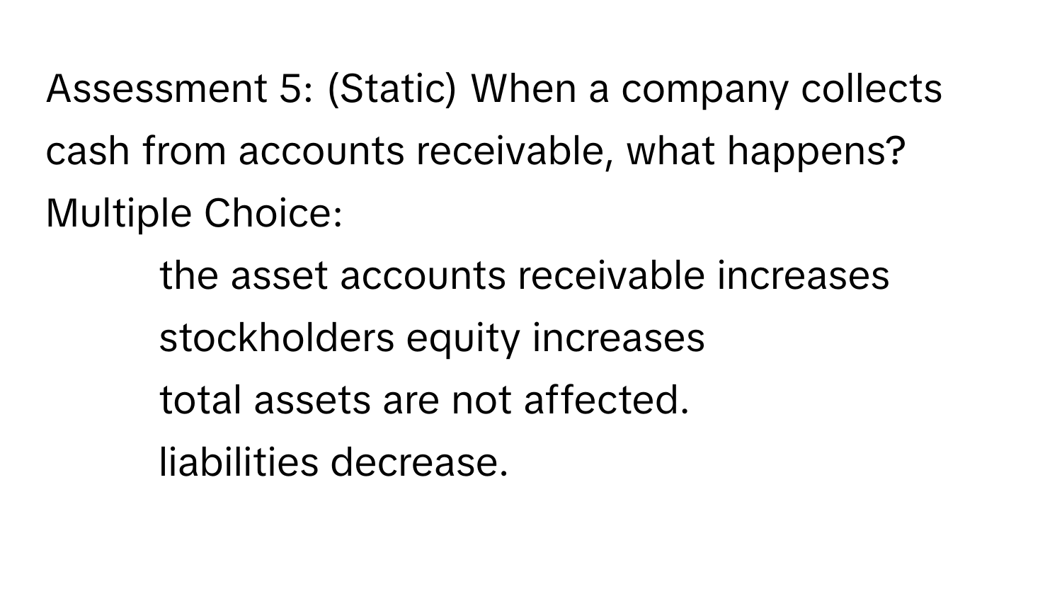 Assessment 5: (Static) When a company collects cash from accounts receivable, what happens?
Multiple Choice:
* the asset accounts receivable increases
* stockholders equity increases
* total assets are not affected. 
* liabilities decrease.