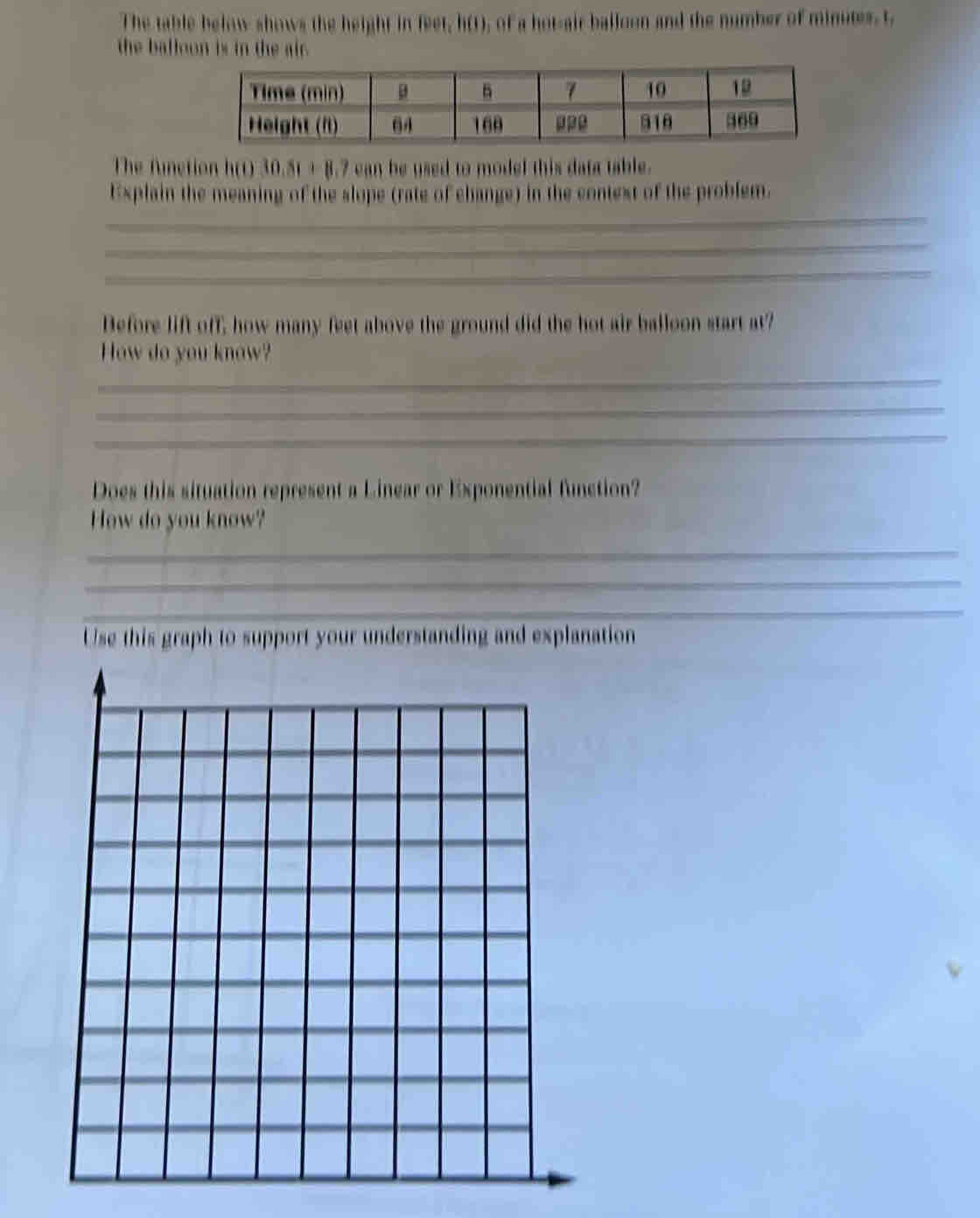 The table below shows the height in feet, h(1), of a hot-air balloon and the number of minutes. t 
the balloon is in the air. 
The funetion h(0) 30.81+8.7cm he used to model this data table. 
_ 
Explain the meaning of the slope (rate of change) in the context of the problem. 
_ 
_ 
Before lift off, how many feet above the ground did the hot air balloon start at? 
_ 
How do you know? 
_ 
_ 
Does this situation represent a Linear or Exponential function? 
How do you know? 
_ 
_ 
_ 
Use this graph to support your understanding and explanation