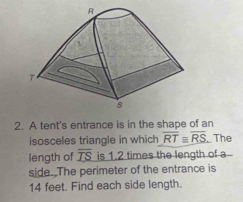 A tent's entrance is in the shape of an 
isosceles triangle in which overline RT≌ overline RS The 
length of overline _ TS is 1.2 times the length of a 
side. The perimeter of the entrance is
14 feet. Find each side length.