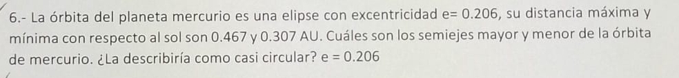 6.- La órbita del planeta mercurio es una elipse con excentricidad e=0.206 , su distancia máxima y 
mínima con respecto al sol son 0.467 y 0.307 AU. Cuáles son los semiejes mayor y menor de la órbita 
de mercurio. ¿La describiría como casi circular? e =0.206