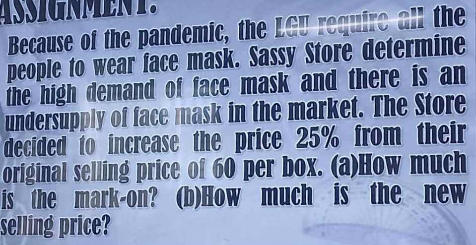 Because of the pandemic, the LGU require all the 
people to wear face mask. Sassy Store determine 
the high demand of face mask and there is an 
undersupply of face mask in the market. The Store 
decided to increase the price 25% from their 
original selling price of 60 per box. (a)How much 
is the mark-on? (b)How much is the new 
selling price?