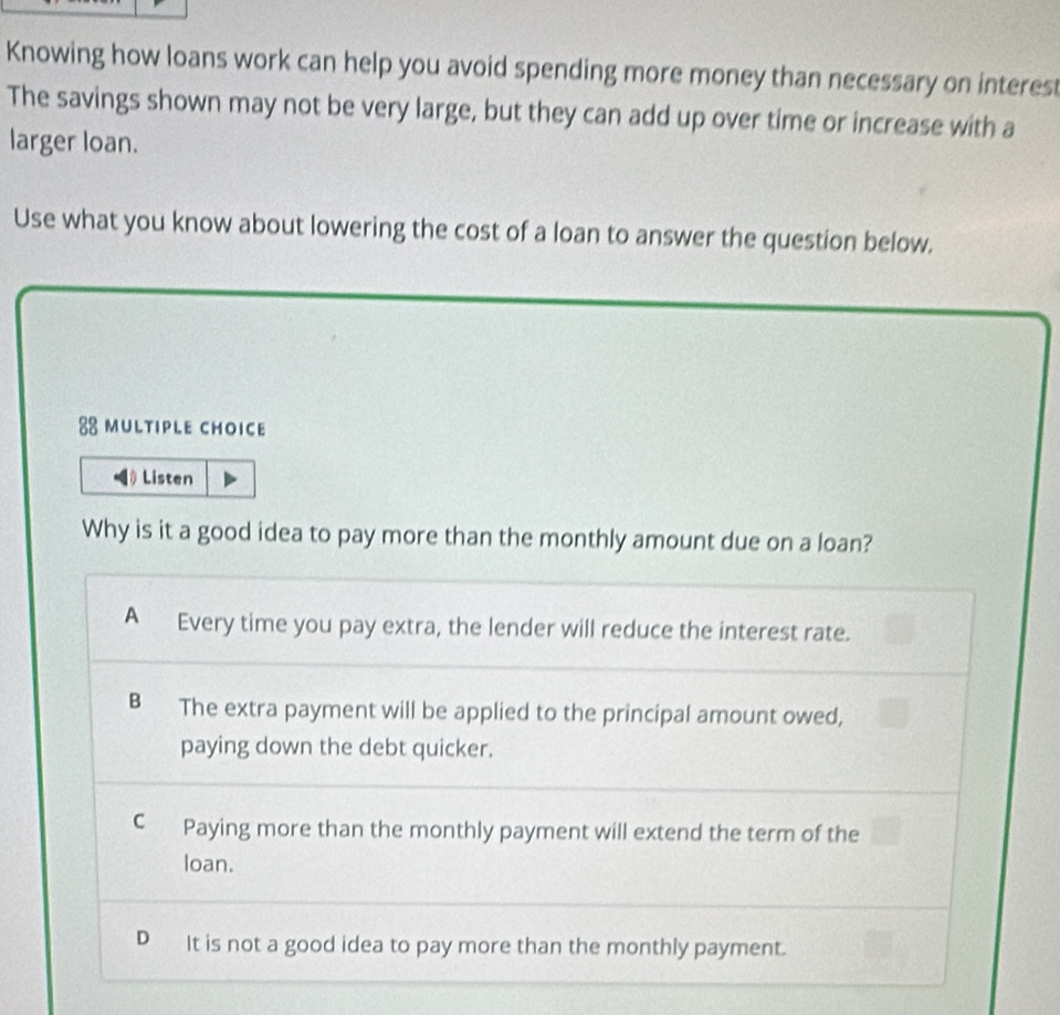 Knowing how loans work can help you avoid spending more money than necessary on interest
The savings shown may not be very large, but they can add up over time or increase with a
larger loan.
Use what you know about lowering the cost of a loan to answer the question below.
88 mULtIPLE CHOICE
Listen
Why is it a good idea to pay more than the monthly amount due on a loan?
A Every time you pay extra, the lender will reduce the interest rate.
B The extra payment will be applied to the principal amount owed,
paying down the debt quicker.
C Paying more than the monthly payment will extend the term of the
loan.
D It is not a good idea to pay more than the monthly payment.