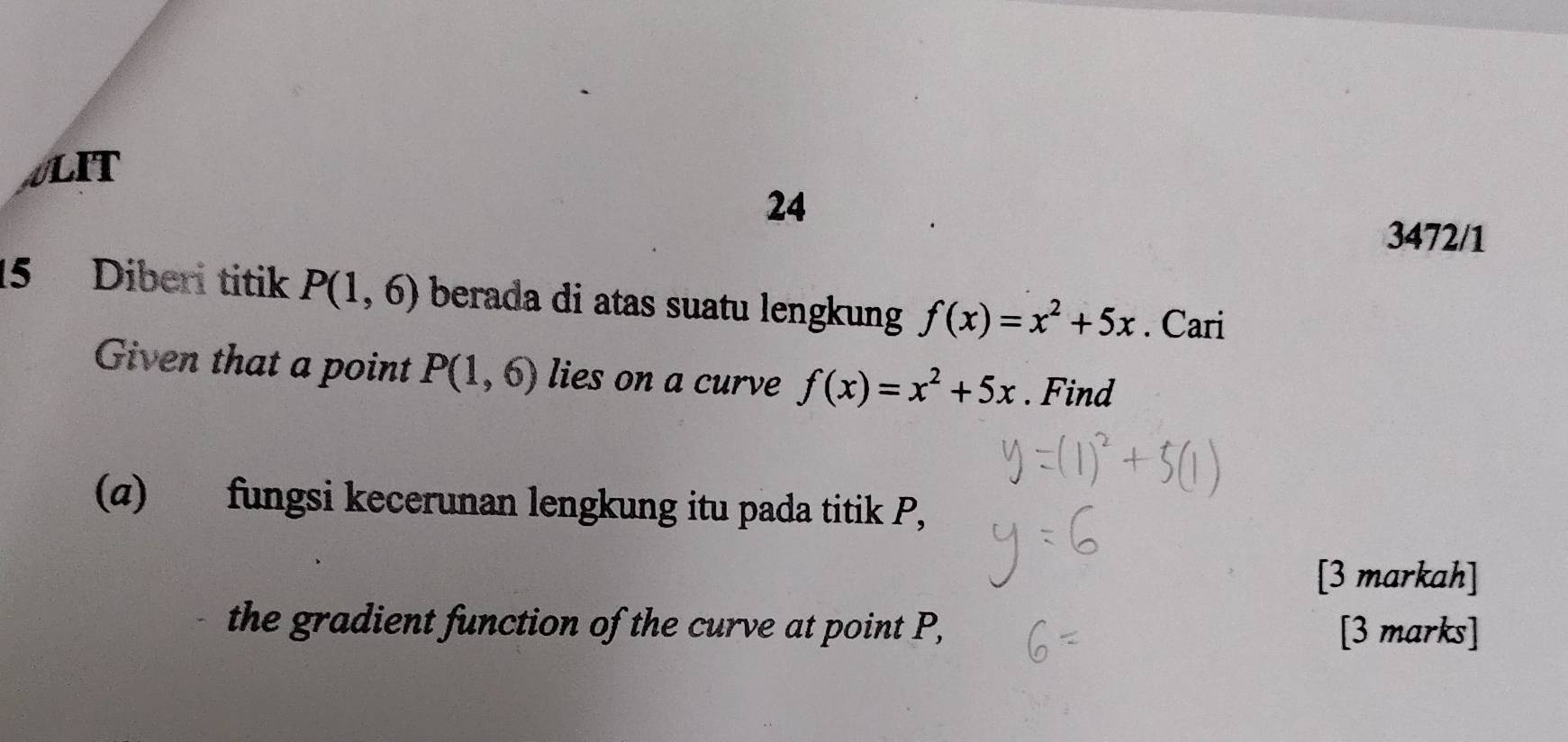 LIT 
24 
3472/1 
15 Diberi titik P(1,6) berada di atas suatu lengkung f(x)=x^2+5x. Cari 
Given that a point P(1,6) lies on a curve f(x)=x^2+5x. Find 
(a) fungsi kecerunan lengkung itu pada titik P, 
[3 markah] 
the gradient function of the curve at point P, [3 marks]