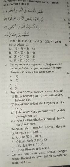 Perhätikun kutþah ayat-ayat berikut untuk
soal nomor 1 dan 2! a.
b.
C.
(1)
d.
(2)
5. K
b
(3) a
(4) 
1. Urutan bacaan QS. ar-Rüm (30): 41 yang
benar adalah .... 6.
a (1)-(2)· (3)-(4)
bì (1)-(3)-(2)-(4)
C. (1)-(4)· (2)-(3)
d. (1)-(3)-(4)-(2)
2. Potongan ayat yang apabila diterjemahkan
berbunyi "telah tampak kerusakan di darat
dan di laut' ditunjukkan pada nomor .... 7.
a. (1)
b. (2)
c. (3)
d. (4)
3. Perhatikan pernyataan-peryataan berikut!
(1) Banjir bandang dan longsor akibat pem
B
baiakan liar.
(2) Kebakaran akibat alih fungsi hutan lin-
dung.
(3) Suhu udara yang semakin meningkat di
berbagai daerah.
(4) Polusi udara di berbagai daerah, teruta-
ma di kota-kota.
Kejadian alam tersebut selaras dengan
kandungan ayat pada ....
a. QS. ar-Rüm (30): 41
b. QS. az-Zukhrüf (43): 13
c. QS. Ibrähim (14): 32
d. Hadis Riwayat al-Bukhari
4. Contoh perbuatan yang sesuai dengan
hadis Rasulullah saw. terkait pelestarian
alam, yaitu ....