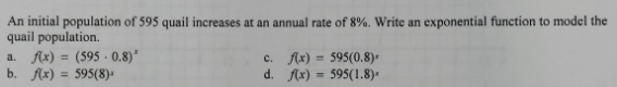 An initial population of 595 quail increases at an annual rate of 8%. Write an exponential function to model the
quail population.
a. f(x)=(595· 0.8)^x c. f(x)=595(0.8)^x
b. f(x)=595(8)^x d. f(x)=595(1.8)^x