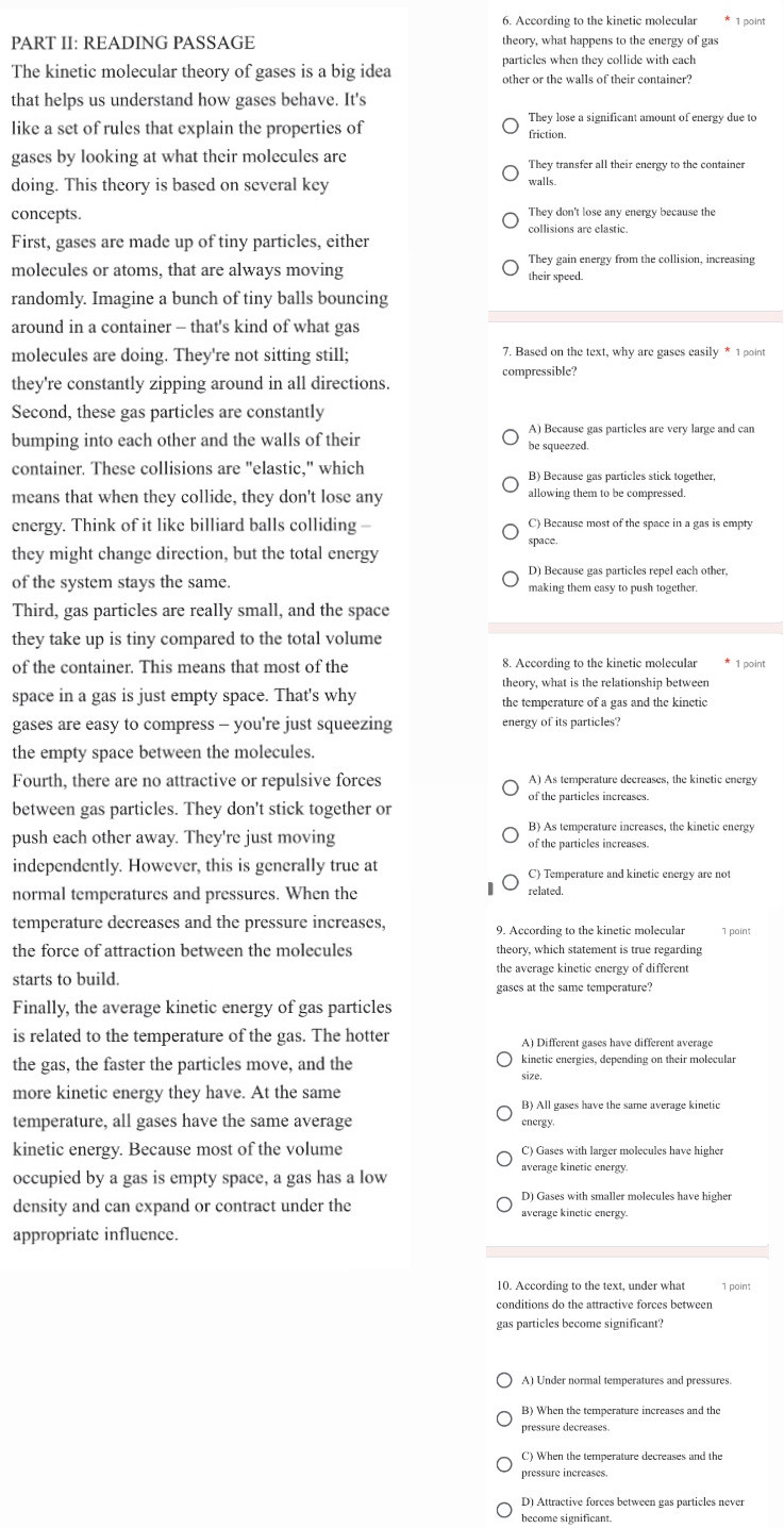 According to the kinetic molecular 1 point
PART II: READING PASSAGE theory, what happens to the energy of gas
particles when they collide with each
The kinetic molecular theory of gases is a big idea other or the walls of their container?
that helps us understand how gases behave. It's
They lose a significant amount of energy due to
like a set of rules that explain the properties of friction.
gases by looking at what their molecules are They transfer all their energy to the container
doing. This theory is based on several key walls.
concepts. They don't lose any energy because the
First, gases are made up of tiny particles, either collisions are elastic.
They gain energy from the collision, increasing
molecules or atoms, that are always moving their speed.
randomly. Imagine a bunch of tiny balls bouncing
around in a container - that's kind of what gas
molecules are doing. They're not sitting still; 7. Based on the text, why are gases easily * 1 point
compressible?
they're constantly zipping around in all directions.
Second, these gas particles are constantly
A) Because gas particles are very large and can
bumping into each other and the walls of their be squeezed.
container. These collisions are "elastic," which B) Because gas particles stick together,
means that when they collide, they don't lose any allowing them to be compressed.
energy. Think of it like billiard balls colliding - C) Because most of the space in a gas is empty
they might change direction, but the total energy space
D) Because gas particles repel each other,
of the system stays the same. making them easy to push together.
Third, gas particles are really small, and the space
they take up is tiny compared to the total volume
of the container. This means that most of the 8. According to the kinetic molecular
theory, what is the relationship between
space in a gas is just empty space. That's why the temperature of a gas and the kinetic
gases are easy to compress - you're just squeezing energy of its particles?
the empty space between the molecules.
Fourth, there are no attractive or repulsive forces A) As temperature decreases, the kinetic energy
of the particles increases.
between gas particles. They don't stick together or
B) As temperature increases, the kinetic energy
push each other away. They're just moving of the particles increases.
independently. However, this is generally true at C) Temperature and kinetic energy are not
normal temperatures and pressures. When the related.
temperature decreases and the pressure increases, 9. According to the kinetic molecular 1 point
the force of attraction between the molecules theory, which statement is true regarding
starts to build. the average kinetic energy of different
gases at the same temperature?
Finally, the average kinetic energy of gas particles
is related to the temperature of the gas. The hotter A) Different gases have different average
the gas, the faster the particles move, and the kinetic energies, depending on their molecular
size.
more kinetic energy they have. At the same
B) All gases have the same average kinetic
temperature, all gases have the same average energy.
kinetic energy. Because most of the volume C) Gases with larger molecules have higher
occupied by a gas is empty space, a gas has a low average kinetic energy.
density and can expand or contract under the average kinetic energy.
appropriate influence.
10. According to the text, under what 1 point
conditions do the attractive forces between
gas particles become significant?
A) Under normal temperatures and pressures.
B) When the temperature increases and the
pressure decreases.
C) When the temperature decreases and the
pressure increases
D) Attractive forces between gas particles never
become significant.