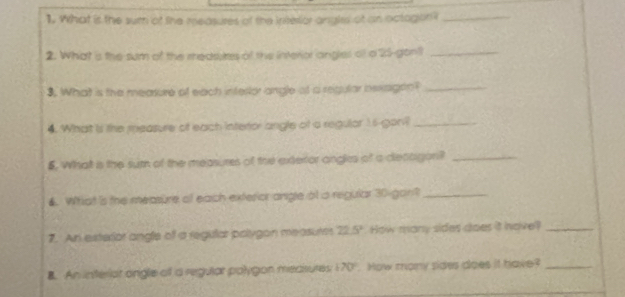 What is the sum of the measures of the interlor angles of an octogion i_ 
2. What is the sum of the medsstes of the interior angles of a 25 -gont_ 
3. What is the mearure of each intertor angle of a regular iexagon?_ 
4. What is the measure of each interor angle of a regulor 1s-goni_ 
5. What is the sum of the measures of the exteror angls of a decagon?_ 
4. Wihiat is the measure of each exterior angle at a regular 30 - gan?_ 
7. An exterior angle off a regular palygon measures 22.5° How many sides does it have?_ 
B. An interiar ongle off a regular polygon measures 70°. How many sides does it have?_