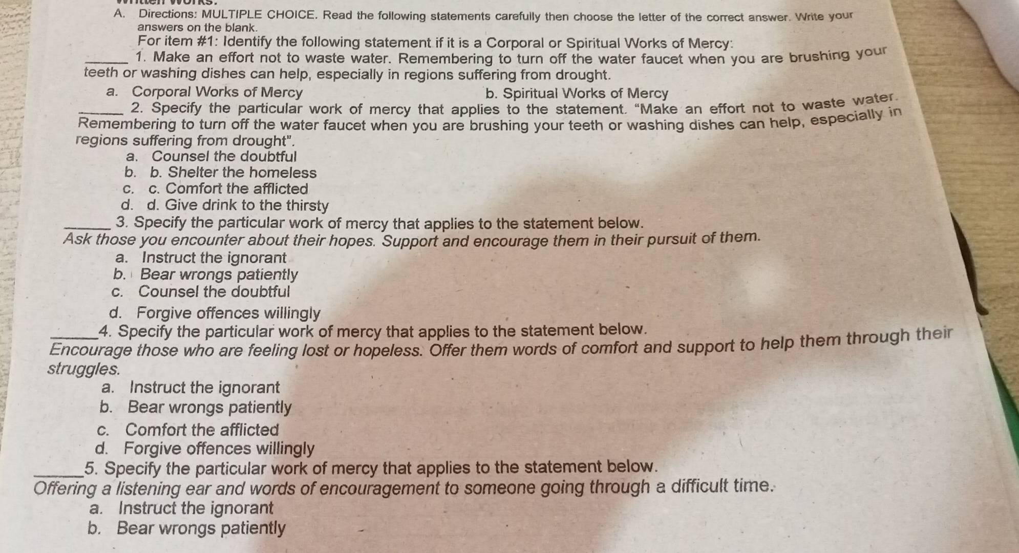 Directions: MULTIPLE CHOICE. Read the following statements carefully then choose the letter of the correct answer. Write your
answers on the blank.
For item #1: Identify the following statement if it is a Corporal or Spiritual Works of Mercy:
_1. Make an effort not to waste water. Remembering to turn off the water faucet when you are brushing your
teeth or washing dishes can help, especially in regions suffering from drought.
a. Corporal Works of Mercy b. Spiritual Works of Mercy
2. Specify the particular work of mercy that applies to the statement. “Make an effort not to waste water
Remembering to turn off the water faucet when you are brushing your teeth or washing dishes can help, especially in
regions suffering from drought".
a. Counsel the doubtful
b. b. Shelter the homeless
c. c. Comfort the afflicted
d. d. Give drink to the thirsty
_3. Specify the particular work of mercy that applies to the statement below.
Ask those you encounter about their hopes. Support and encourage them in their pursuit of them.
a. Instruct the ignorant
b. Bear wrongs patiently
c. Counsel the doubtful
d. Forgive offences willingly
4. Specify the particular work of mercy that applies to the statement below.
_Encourage those who are feeling lost or hopeless. Offer them words of comfort and support to help them through their
struggles.
a. Instruct the ignorant
b. Bear wrongs patiently
c. Comfort the afflicted
d. Forgive offences willingly
_5. Specify the particular work of mercy that applies to the statement below.
Offering a listening ear and words of encouragement to someone going through a difficult time.
a. Instruct the ignorant
b. Bear wrongs patiently