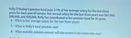 Kelly O'Malley's pension fund pays 2.1% of her average salary for the last three
years for each year of service. Her annual salary for the last three years was $87,000,
$90,000, and $95,000. Kelly has contributed to her pension fund for 25 years. 
6. What is her average salary for the last three years? 
2. What is Kelly's total pension rate? 
8. What monthly pension amount will she receive if she retires this year?