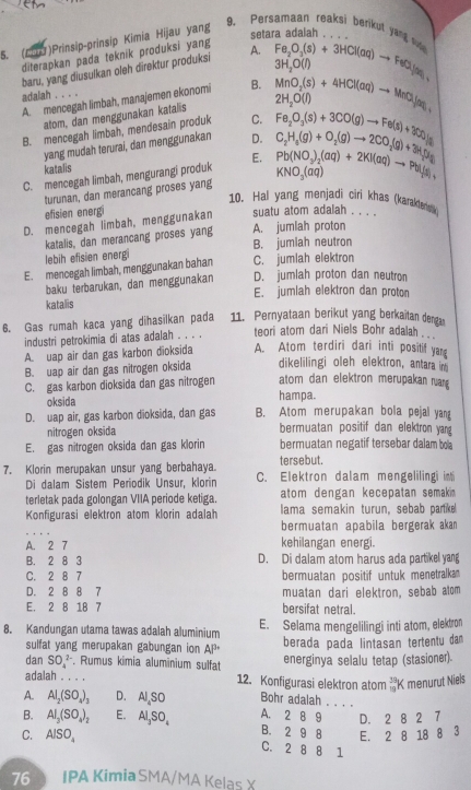 Persamaan reaksi berikut yond ou 
5. (67)Prinsip-prinsip Kimia Hijau yang setar
diterapkan pada teknik produksi yang
baru, yang diusulkan oleh direktur produksi A. beginarrayr aBUOaO_3(s)+3HCl(aq)to FeCl_2
3H_2O(l)
A. mencegah limbah, manajemen ekonomi B. MnO_2(s)+4HCl(aq)to MnCl_2
adalah . . . .
atom, dan menggunakan katalis 2H_2O(l)
B. mencegah limbah, mendesain produk C. Fe_2O_3(s)+3CO(g)to Fe(s)+3CO_2
yang mudah terurai, dan menggunakan D.
katalis
C. mencegah limbah, mengurangi produk E. C_2H_8(g)+O_2(g)to 2CO_2(g)+3H(g)(g) Pb(NO_3)_2(aq)+2KI(aq)to PbI(aq)
turunan, dan merancang proses yang KNO_3(aq)
10. Hal yang menjadi ciri khas (karakters
efisien energi
D. mencegah limbah, menggunakan suatu atom adalah . . . .
katalis, dan merancang proses yang A. jumlah proton
lebih efisien energ B. jumlah neutron
E. mencegah limbah, menggunakan bahan C. jumlah elektron
baku terbarukan, dan menggunakan D. jumlah proton dan neutron
E. jumlah elektron dan proton
katalis
6. Gas rumah kaca yang dihasilkan pada 11. Pernyataan berikut yang berkaitan denga
industri petrokimia di atas adalah . . . . teori atom dari Niels Bohr adalah .  .
A. uap air dan gas karbon dioksida A. Atom terdiri dari inti positif yan
B. uap air dan gas nitrogen oksida dikelilingi oleh elektron, antara in
C. gas karbon dioksida dan gas nitrogen atom dan elektron merupakan ruan 
oksida hampa.
D. uap air, gas karbon dioksida, dan gas B. Atom merupakan bola pejal yang
nitrogen oksida bermuatan positif dan elektron yang
E. gas nitrogen oksida dan gas klorin bermuatan negatif tersebar dalam bola
tersebut.
7. Klorin merupakan unsur yang berbahaya. C. Elektron dalam mengeliling im
Di dalam Sistem Periodik Unsur, klorin
terletak pada golongan VIIA periode ketiga. atom dengan kecepatan semak.
Konfigurasi elektron atom klorin adalah lama semakin turun, sebab parike
bermuatan apabila bergerak akan
A. 2 7 kehilangan energi.
B. 2 8 3 D. Di dalam atom harus ada partikel yang
C. 2 8 7 bermuatan positif untuk menetralkan
D. 2 8 8 7 muatan dari elektron, sebab atom
E. 2 8 18 7 bersifat netral.
8. Kandungan utama tawas adalah aluminium E. Selama mengelilingi inti atom, elektron
sulfat yang merupakan gabungan ion AP^3 berada pada lintasan tertentu dam
dan SO_4^((2-). Rumus kimia aluminium sulfat energinya selalu tetap (stasioner)
adalah . . . . 12. Konfigurasi elektron atom _(19)^(39)K menurut Niels
A. Al_2)(SO_4)_3 D. Al SO Bohr adalah . . . .
B. Al_3(SO_4)_2 E. Al,SO_4SO_4 A. 2 8 9 D. 2 8 2 7
B. 2 9 8 E. 2 8 18 8 3
C. AlSO_4 C. 2 8 8 1
76 IPA Kimia SMA/MA Kelas X