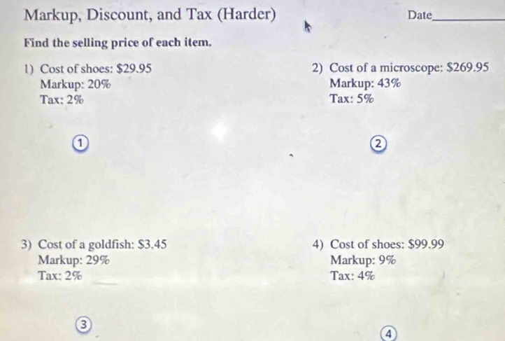 Markup, Discount, and Tax (Harder) Date_ 
Find the selling price of each item. 
1) Cost of shoes: $29.95 2) Cost of a microscope: $269.95
Markup: 20% Markup: 43%
Tax: 2% Tax: 5%
0 
3) Cost of a goldfish: $3.45 4) Cost of shoes: $99.99
Markup: 29% Markup: 9%
Tax: 2% Tax: 4%
4