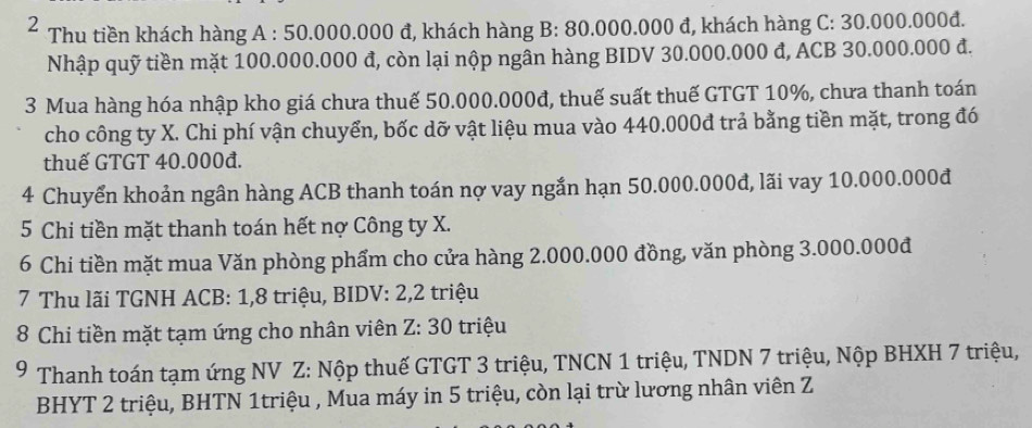 Thu tiền khách hàng A : 50.000.000 đ, khách hàng B: 80.000.000 đ, khách hàng C: 30.000.000đ. 
Nhập quỹ tiền mặt 100.000.000 đ, còn lại nộp ngân hàng BIDV 30.000.000 đ, ACB 30.000.000 đ. 
3 Mua hàng hóa nhập kho giá chưa thuế 50.000.000đ, thuế suất thuế GTGT 10%, chưa thanh toán 
cho công ty X. Chi phí vận chuyển, bốc dỡ vật liệu mua vào 440.000đ trả bằng tiền mặt, trong đó 
thuế GTGT 40.000đ. 
4 Chuyển khoản ngân hàng ACB thanh toán nợ vay ngắn hạn 50.000.000đ, lãi vay 10.000.000đ
5 Chi tiền mặt thanh toán hết nợ Công ty X. 
6 Chi tiền mặt mua Văn phòng phẩm cho cửa hàng 2.000.000 đồng, văn phòng 3.000.000đ
7 Thu lãi TGNH ACB: 1, 8 triệu, BIDV: 2, 2 triệu 
8 Chi tiền mặt tạm ứng cho nhân viên Z: 30 triệu 
9 Thanh toán tạm ứng NV Z: Nộp thuế GTGT 3 triệu, TNCN 1 triệu, TNDN 7 triệu, Nộp BHXH 7 triệu, 
BHYT 2 triệu, BHTN 1triệu , Mua máy in 5 triệu, còn lại trừ lương nhân viên Z