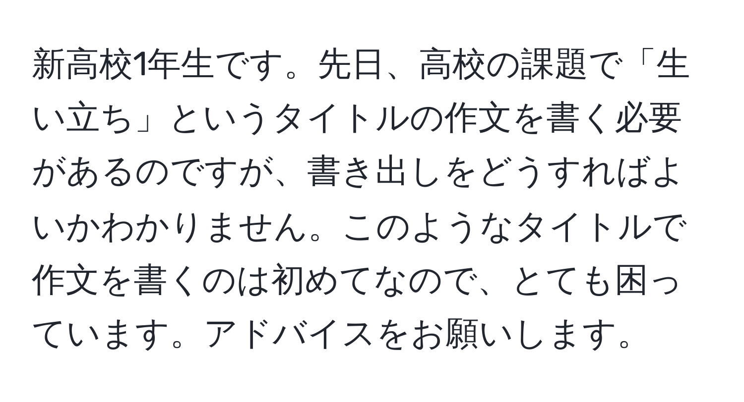 新高校1年生です。先日、高校の課題で「生い立ち」というタイトルの作文を書く必要があるのですが、書き出しをどうすればよいかわかりません。このようなタイトルで作文を書くのは初めてなので、とても困っています。アドバイスをお願いします。