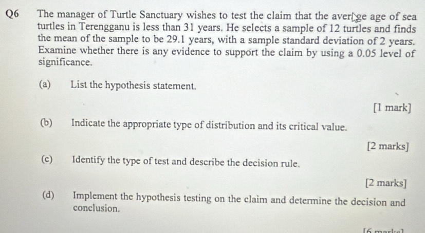 The manager of Turtle Sanctuary wishes to test the claim that the aver ge age of sea 
turtles in Terengganu is less than 31 years. He selects a sample of 12 turtles and finds 
the mean of the sample to be 29.1 years, with a sample standard deviation of 2 years. 
Examine whether there is any evidence to support the claim by using a 0.05 level of 
significance. 
(a) List the hypothesis statement. 
[1 mark] 
(b) Indicate the appropriate type of distribution and its critical value. 
[2 marks] 
(c) Identify the type of test and describe the decision rule. 
[2 marks] 
(d) Implement the hypothesis testing on the claim and determine the decision and 
conclusion. 
[6 marke]