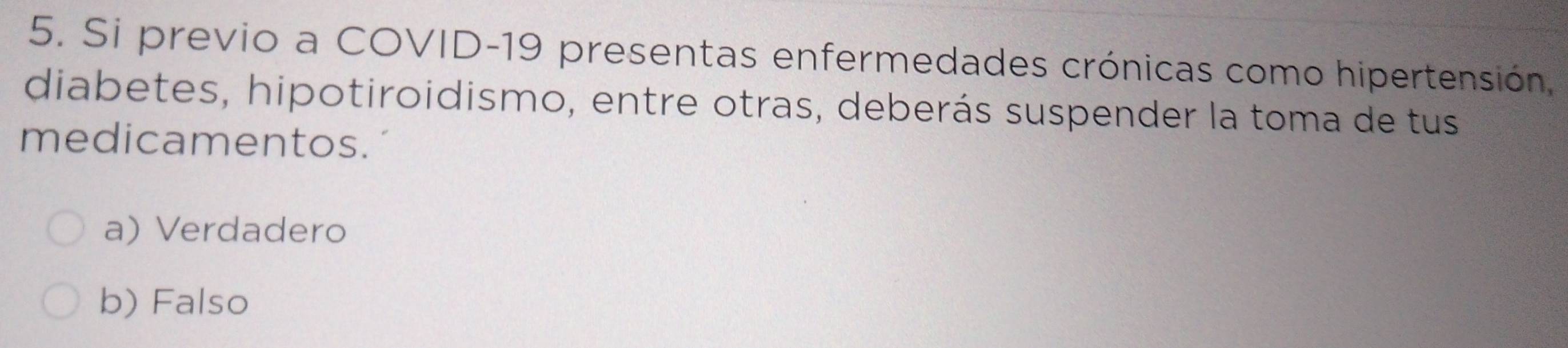 Si previo a COVID-19 presentas enfermedades crónicas como hipertensión,
diabetes, hipotiroidismo, entre otras, deberás suspender la toma de tus
medicamentos.
a) Verdadero
b) Falso