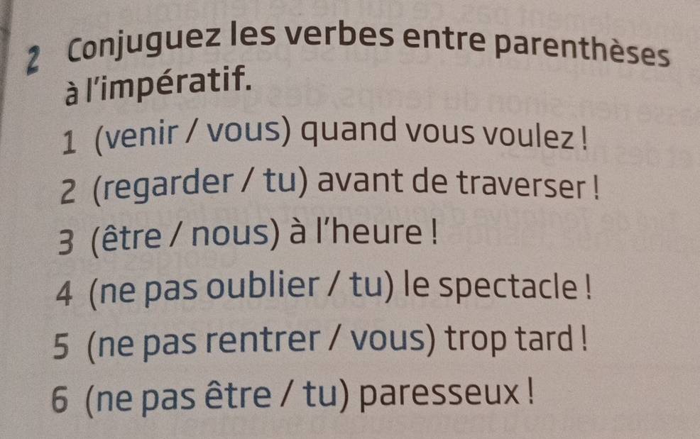 Conjuguez les verbes entre parenthèses 
à l'impératif. 
1 (venir / vous) quand vous voulez ! 
2 (regarder / tu) avant de traverser ! 
3 (être / nous) à l'heure ! 
4 (ne pas oublier / tu) le spectacle ! 
5 (ne pas rentrer / vous) trop tard ! 
6 (ne pas être / tu) paresseux !