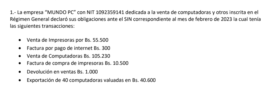 1.- La empresa “MUNDO PC” con NIT 1092359141 dedicada a la venta de computadoras y otros inscrita en el 
Régimen General declaró sus obligaciones ante el SIN correspondiente al mes de febrero de 2023 la cual tenía 
las siguientes transacciones: 
Venta de Impresoras por Bs. 55.500
Factura por pago de internet Bs. 300
Venta de Computadoras Bs. 105.230
Factura de compra de impresoras Bs. 10.500
Devolución en ventas Bs. 1.000
Exportación de 40 computadoras valuadas en Bs. 40.600