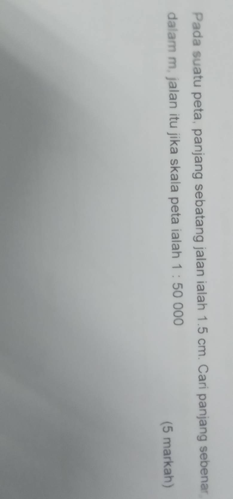 Pada suatu peta, panjang sebatang jalan ialah 1.5 cm. Cari panjang sebenar 
dalam m. jalan itu jika skala peta ialah 1:50000
(5 markah)