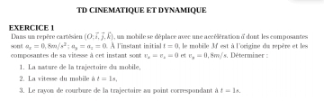 TD CINEMATIQUE ET DYNAMIQUE 
EXERCICE 1 , un mobile se déplace avec une accélération d dont les composantes 
sont Dans un repère cartésien (O,vector i,vector j,hat k)
a_x=0, 8m/s^2; a_y=a_z=0. À l'instant initial t=0 , le mobille 3' est à l'origine du repère et les 
composantes de sa vitesse à cet instant sont r_a=r_a=0 et v_y=0, 8m/s s. Déterminer : 
1. La nature de la trajectoire du mobile, 
2. La vitesse du mobile à t=1s, 
3. Le rayon de courbure de la trajectoire au point correspondant à t=1s.