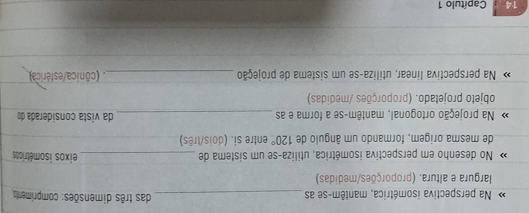 Na perspectiva isométrica, mantêm-se as _das três dimensões: comprimento 
largura e altura. (proporções/medidas) 
No desenho em perspectiva isométrica, utiliza-se um sistema de _eixos isométricos 
de mesma origem, formando um ângulo de 120° entre si. (dois/três) 
Na projeção ortogonal, mantêm-se a forma e as _da vista considerada do 
objeto projetado. (proporções /medidas) 
Na perspectiva linear, utiliza-se um sistema de projeção _. (cônica/esférica) 
14 Capítulo 1