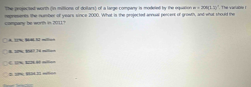 The projected worth (in millions of dollars) of a large company is modeled by the equation w=206(1.1)^t. The variable t
represents the number of years since 2000. What is the projected annual percent of growth, and what should the
company be worth in 2011?
A. 11%; $646.52 million
B. 21%; $587.74 million
C. S226 BD million
2. 21% : $834.32 million
Serún Seeción