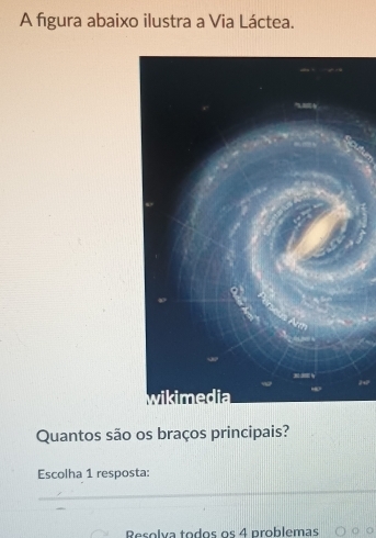 A figura abaixo ilustra a Via Láctea. 
Quantos são os braços principais? 
Escolha 1 resposta: 
_ 
Resolva todos os 4 problemas