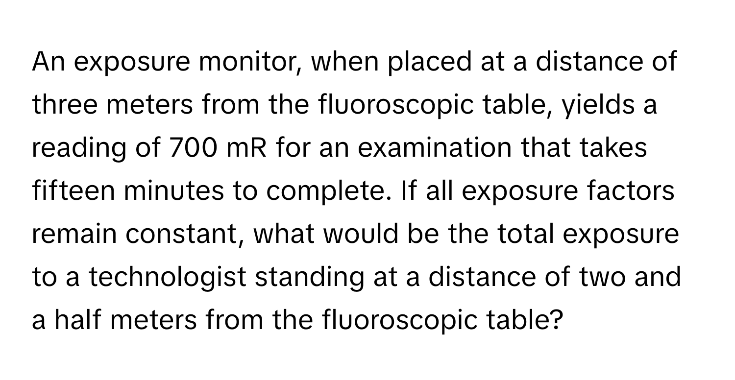 An exposure monitor, when placed at a distance of three meters from the fluoroscopic table, yields a reading of 700 mR for an examination that takes fifteen minutes to complete. If all exposure factors remain constant, what would be the total exposure to a technologist standing at a distance of two and a half meters from the fluoroscopic table?