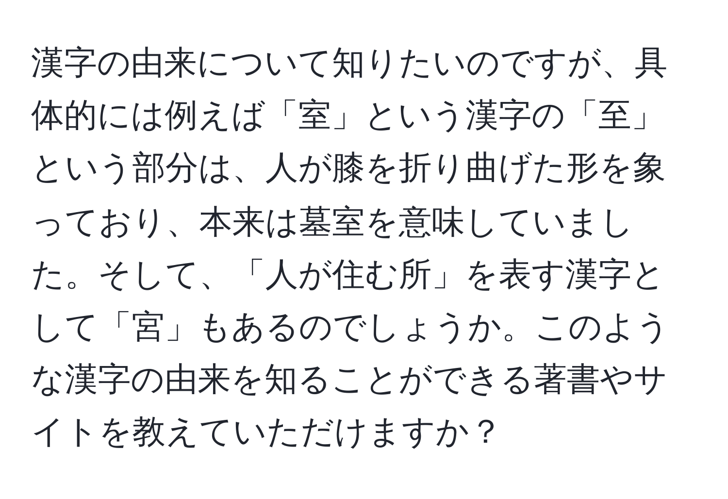 漢字の由来について知りたいのですが、具体的には例えば「室」という漢字の「至」という部分は、人が膝を折り曲げた形を象っており、本来は墓室を意味していました。そして、「人が住む所」を表す漢字として「宮」もあるのでしょうか。このような漢字の由来を知ることができる著書やサイトを教えていただけますか？