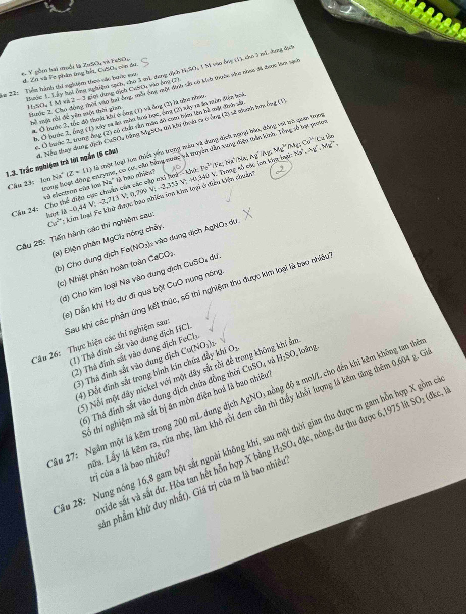 gồm hai muối là ZnSO₄ và FeSO₄
d. Zn và Fe phản ứng hết, CuSO₄ còn dư.
Bước 1. Lấy hai ống nghiệm sạch, cho 3 mL dung dịch H:SO₄ 1 M vào ống (1), cho 3 mL dung dịch
Tu 22: Tiến hành thí nghiệm theo các bước sau:
Bước 2. Cho đồng thời vào hai ông, môi ông một đinh sắt có kích thước như nhau đã được làm sạch
1 I_2SO 04 1 M và 2 ~ 3 giọt dung dịch CuSO₄ vào ống (2)
a. Ở bước 2, tốc độ thoát khí ở ống (1) và ống (2) là như nhau.
bề mặt rồi để yên một thời gian.
b. Ở bước 2, ống (1) xây ra ăn mòn hoá học, ông (2) xảy ra ăn mòn điện hoá
c. Ở bước 2, trong ồng (2) có chất rắn màu đỏ cam bám lên bề mặt đinh sắt
đ. Nếu thay dung dịch CuSO₄ bằng MgSO4 thì khí thoát ra ở ống (2) sẽ nhanh hơn ống (1)
Câu 23: Ion Na^+(Z=11) là một loại ion thiết yếu trong máu và dung dịch ngoại bào, đóng vai trò quan trọng
'/Ag,
trong hoạt động enzyme, co cơ, cân bằng nước và truyền dẫn xung điện thần kinh. Tổng số hạt proto
1.3. Trắc nghiệm trả lời ngắn (6 câu)
Câu 24: Cho thế điện cực chuẩn của các cặp oxi hoá - khử Fe^(2+) //Fe; Na⁺/Na; As Mg^(2+)/N Na^+,Ag^+,Mg^(2+), Ig;Cu^(2+) /Cu lần
lượt là - -0,44V;-2,713V;0,799V;-2,353V;+0,340 40 V. Trong số các ion kim loại:
và electron của ion Na* là bao nhiêu?
Cu^(2+) kim loại Fe khử được bao nhiêu ion kim loại ở điều kiện chuẩn
Câu 25: Tiến hành các thí nghiệm sau:
(a) Điện phân MgCl₂ nóng chảy.
(b) Cho dung dịch Fe(NO_3) 2 vào dung dịch AgNO_3du
(c) Nhiệt phân hoàn toàn CaCO_3
(d) Cho kim loại Na vào dung dịch CuSO₄ dư
Sau khi các phản ứng kết thúc, số thí nghiệm thu được kim loại là bao nhiêu
(e) Dẫn khí H₂ dư đi qua bột CuO nung nóng.
Câu 26: Thực hiện các thí nghiệm sau
(1) Thả đinh sắt vào dung dịch HCl
(2) Thả đinh sắt vào dung dịch FeCl_3.
(3) Thả đinh sắt vào dung dịch Cu(NO_3)_2.
(4) Đốt đinh sắt trong bình kín chứa đầy khí Oz
, loãng.
5) Nối một dây nickel với một dây sắt rồi đề trong không khí ẩm
(6) Thả đinh sắt vào dung dịch chứa đồng thời Cư 0 4 và H_2SO
ầu 27: Ngâm một lá kẽm trong 200 mL dung dịch AgNO₃ nồng độ a mol/L cho đến khi kẽm không tan thể
Số thí nghiệm mà sắt bị ăn mòn điện hoá là bao nhiêu
Tra. Lấy lá kẽm ra, rửa nhẹ, làm khô rồi đem cân thì thấy khối lượng lá kẽm tăng thêm 0,604 g. G
ầu 28: Nung nóng 16,8 gam bột sắt ngoài không khí, sau một thời gian thu được m gam hỗn hợp X gồm ở
oxide sắt và sắt dư. Hòa tan hết hỗn hợp X bằng H_2SO_4dac nóng, dư thu được 6,1975 lít SO_2 (đkc, là
trị của a là bao nhiêu?
pản phẩm khử duy nhất). Giá trị của m là bao nhiêu