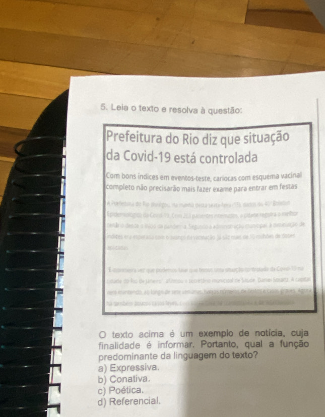 Leia o texto e resolva à questão:
Prefeitura do Rio diz que situação
da Covid-19 está controlada
Com bons indices em eventos-teste, cariocas com esquema vacinal
completo não precisarão mais fazer exame para entrar em festas
Epipencl
o iade regstra o melhor
n 
anicipal a diminiação de
cnação Ja são mais de 15 mihões de doner
O texto acima é um exemplo de notícia, cuja
finalidade é informar. Portanto, qual a função
predominante da linguagem do texto?
a) Expressiva.
b) Conativa.
c) Poética.
d) Referencial.