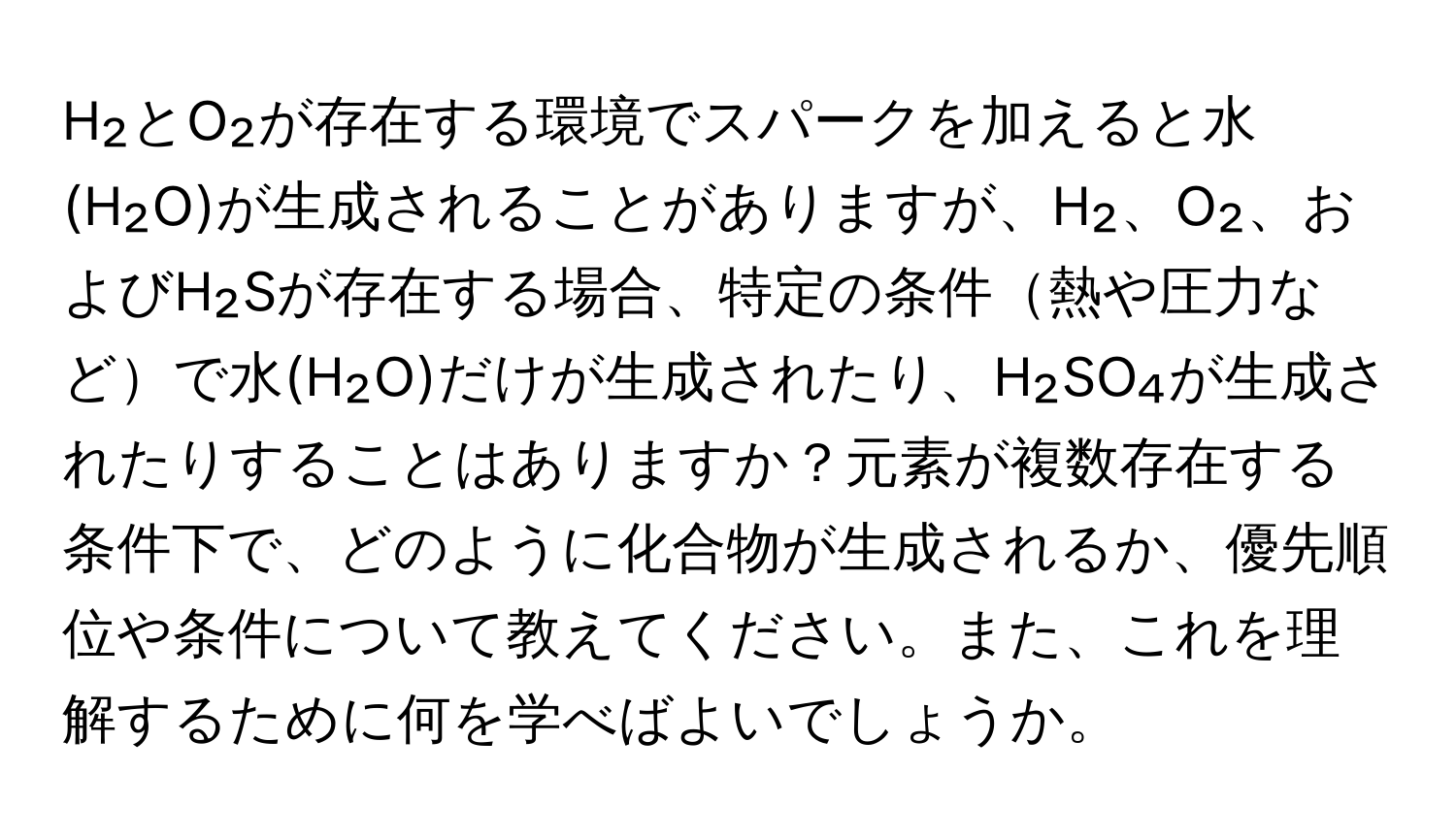 H₂とO₂が存在する環境でスパークを加えると水(H₂O)が生成されることがありますが、H₂、O₂、およびH₂Sが存在する場合、特定の条件熱や圧力などで水(H₂O)だけが生成されたり、H₂SO₄が生成されたりすることはありますか？元素が複数存在する条件下で、どのように化合物が生成されるか、優先順位や条件について教えてください。また、これを理解するために何を学べばよいでしょうか。