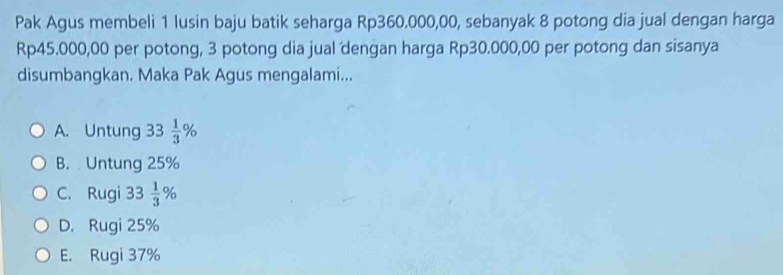 Pak Agus membeli 1 lusin baju batik seharga Rp360.000,00, sebanyak 8 potong dia jual dengan harga
Rp45.000,00 per potong, 3 potong dia jual dengan harga Rp30.000,00 per potong dan sisanya
disumbangkan. Maka Pak Agus mengalami...
A. Untung 33 1/3 %
B. Untung 25%
C. Rugi 33 1/3 %
D. Rugi 25%
E. Rugi 37%