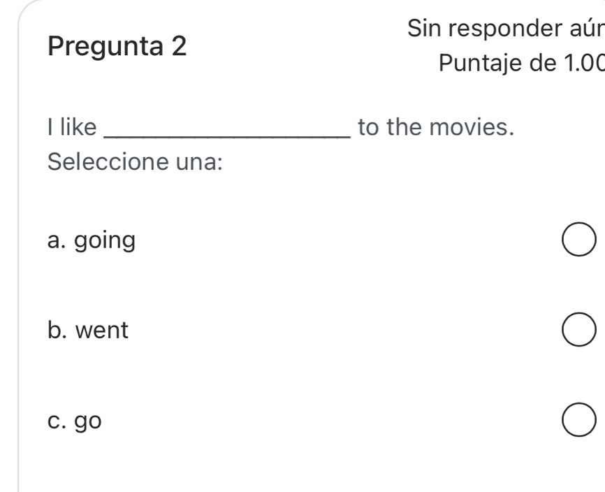 Sin responder aúr
Pregunta 2
Puntaje de 1.00
I like _to the movies.
Seleccione una:
a. going
b. went
c. go