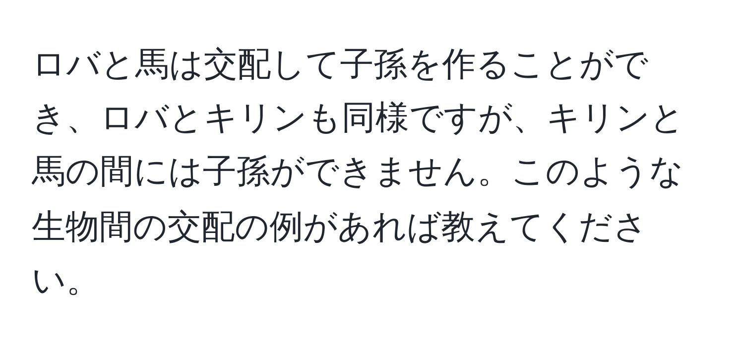 ロバと馬は交配して子孫を作ることができ、ロバとキリンも同様ですが、キリンと馬の間には子孫ができません。このような生物間の交配の例があれば教えてください。