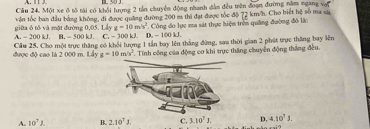 A. 11 J. B. 50 J.
Câu 24. Một xe ô tô tải có khối lượng 2 tần chuyển động nhanh dần đều trên đoạn đường năm ngang với
vận tốc ban đầu bằng không, đi được quãng đường 200 m thì đạt được tốc độ 72 km/h. Cho biết hệ số ma sá
giữa ô tô và mặt đường 0,05. Lấy g=10m/s^2 Công do lực ma sát thực hiện trễn quãng đường đó là:
A. - 200 kJ. B. - 500 kJ. C. - 300 kJ. D. - 100 kJ.
Câu 25. Cho một trực thăng có khối lượng 1 tấn bay lên thẳng đứng, sau thời gian 2 phút trực thăng bay lên
được độ cao là 2 000 m. Lầy g=10m/s^2. Tính công của động cơ khi trực thăng chuyển động thẳng đều.
A. 10^7J. B. 2.10^7J. C. 3.10^7J. D. 4.10^7J.