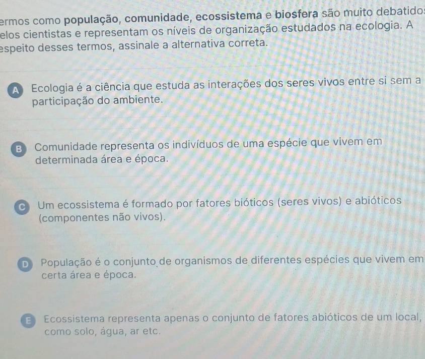 ermos como população, comunidade, ecossistema e biosfera são muito debatido
elos cientistas e representam os níveis de organização estudados na ecologia. A
espeito desses termos, assinale a alternativa correta.
A Ecologia é a ciência que estuda as interações dos seres vivos entre si sem a
participação do ambiente.
B Comunidade representa os indivíduos de uma espécie que vivem em
determinada área e época.
Um ecossistema é formado por fatores bióticos (seres vivos) e abióticos
(componentes não vivos).
Do População é o conjunto de organismos de diferentes espécies que vivem em
certa área e época.
Ecossistema representa apenas o conjunto de fatores abióticos de um local,
como solo, água, ar etc.