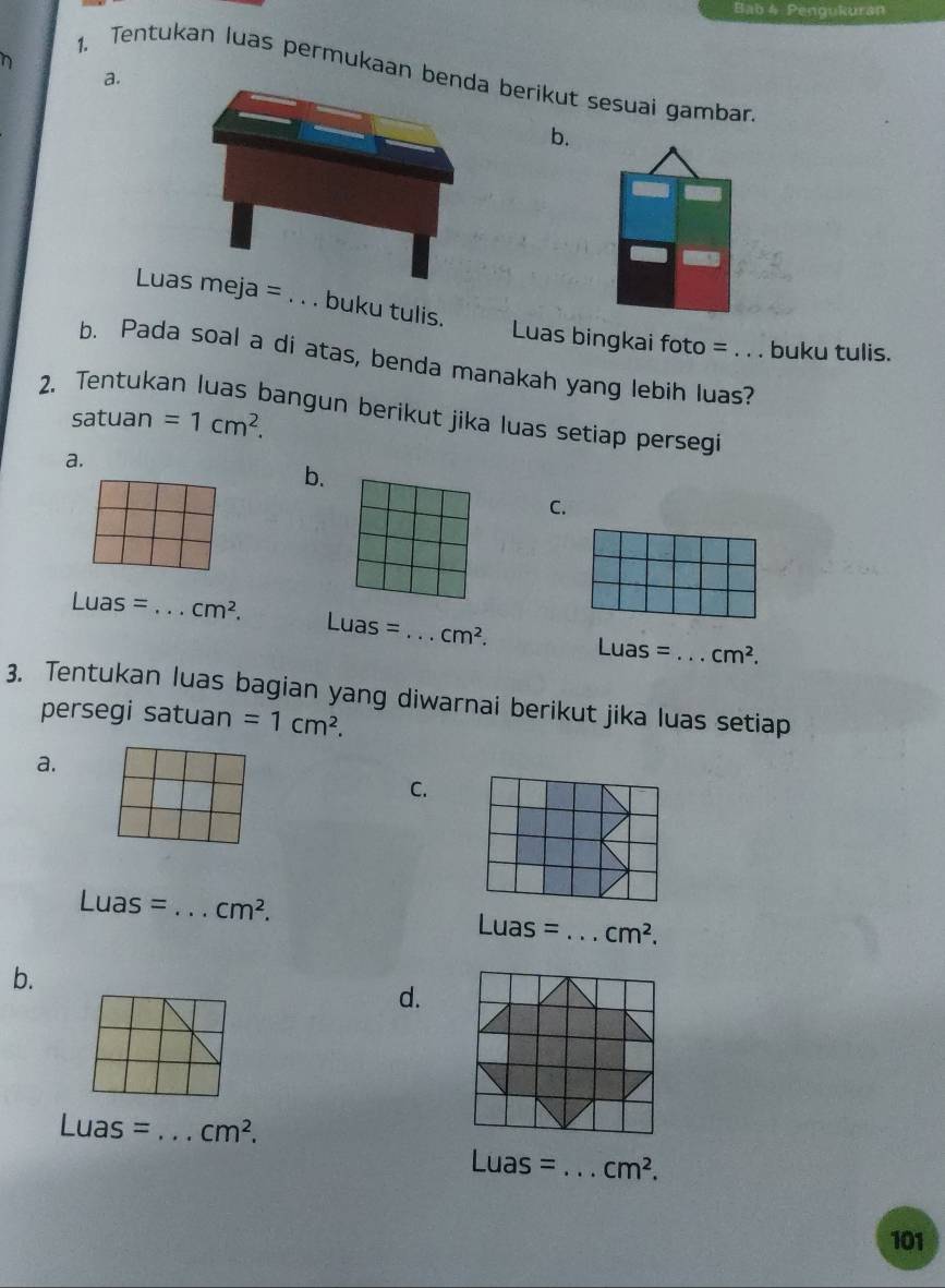 Bab 4 Pengukuran
1. Tentukan luas permukaan benda berikut sesuai gambar
a.
b.
Luas meja=. . . buku tulis.
Luas bingkai foto = . . . buku tulis.
b. Pada soal a di atas, benda manakah yang lebih luas?
2. Tentuka
satuan =1cm^2. 
bangun berikut jika luas setiap persegi
a.
b.
C.
Luas= _  cm^2.
Luas= _  cm^2. Luas= _  cm^2. 
3. Tentukan luas bagian yang diwarnai berikut jika luas setiap
persegi satuan =1cm^2. 
a.
C.
Luas= _  cm^2.
Luas= _  cm^2. 
b.
d.
Luas= _  cm^2.
Luas= _  cm^2. 
101