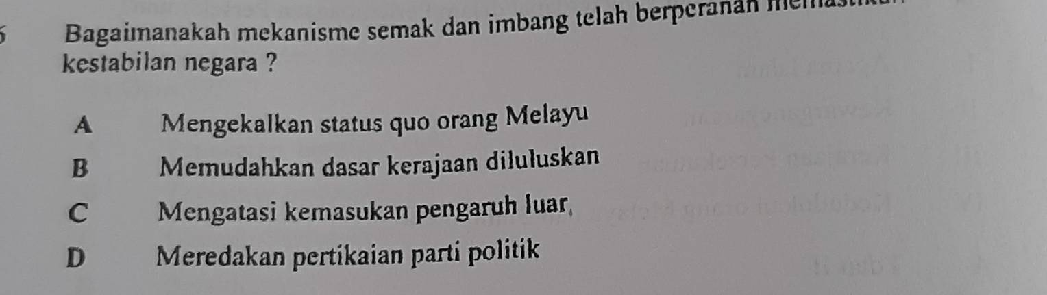 Bagaimanakah mekanisme semak dan imbang telah berperanan mela
kestabilan negara ?
A Mengekalkan status quo orang Melayu
B Memudahkan dasar kerajaan diluluskan
C Mengatasi kemasukan pengaruh luar,
D Meredakan pertikaian parti politik