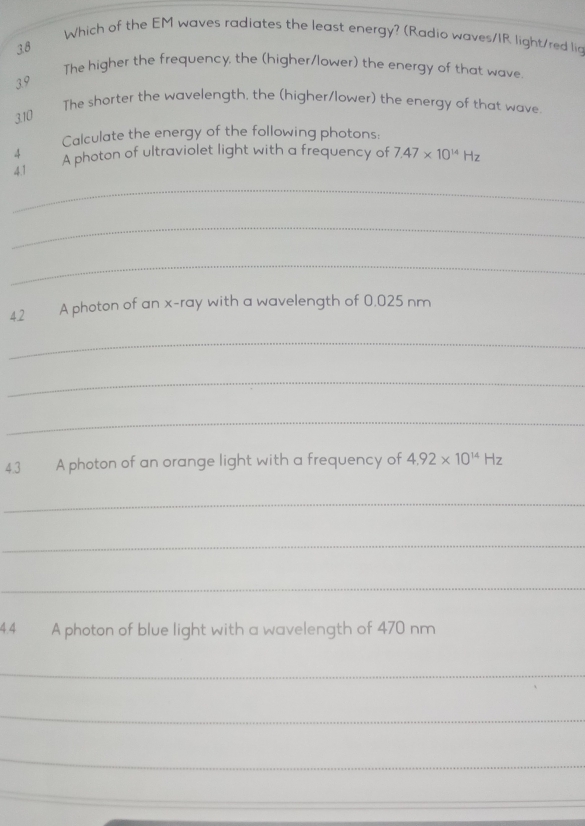 Which of the EM waves radiates the least energy? (Radio waves/IR light/red lig 
38 
The higher the frequency, the (higher/lower) the energy of that wave 
39 
The shorter the wavelength, the (higher/lower) the energy of that wave. 
3.10 
Calculate the energy of the following photons: 
4 
4.1 A photon of ultraviolet light with a frequency of 7.47* 10^(14)Hz
_ 
_ 
_ 
42 A photon of an x -ray with a wavelength of 0,025 nm
_ 
_ 
_ 
43 A photon of an orange light with a frequency of 4.92* 10^(14)Hz
_ 
_ 
_ 
4.4 A photon of blue light with a wavelength of 470 nm
_ 
_ 
_ 
_