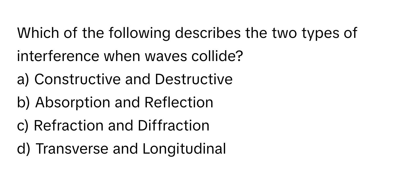 Which of the following describes the two types of interference when waves collide?

a) Constructive and Destructive 
b) Absorption and Reflection 
c) Refraction and Diffraction 
d) Transverse and Longitudinal