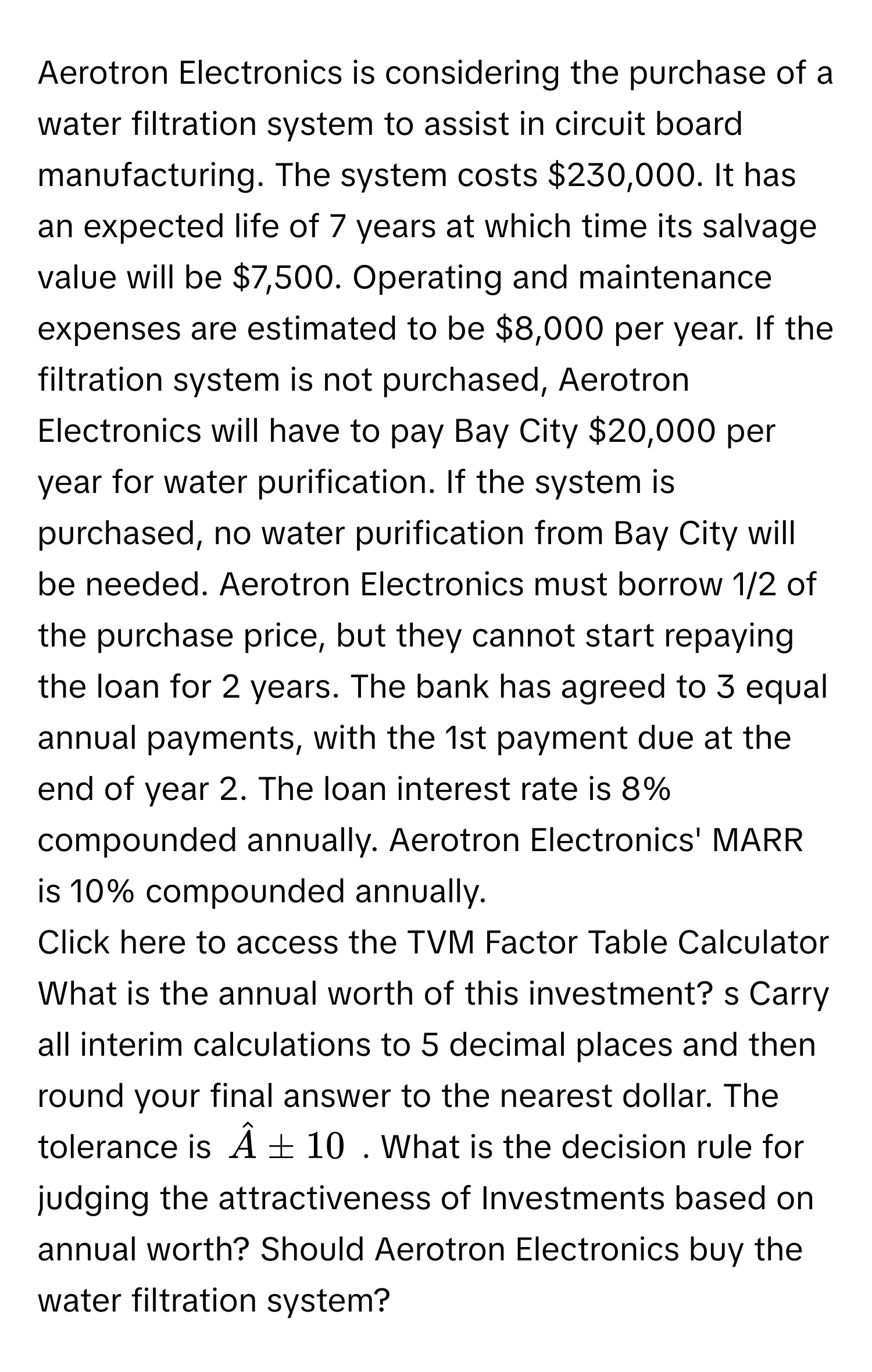 Aerotron Electronics is considering the purchase of a water filtration system to assist in circuit board manufacturing. The system costs $230,000. It has an expected life of 7 years at which time its salvage value will be $7,500. Operating and maintenance expenses are estimated to be $8,000 per year. If the filtration system is not purchased, Aerotron Electronics will have to pay Bay City $20,000 per year for water purification. If the system is purchased, no water purification from Bay City will be needed. Aerotron Electronics must borrow 1/2 of the purchase price, but they cannot start repaying the loan for 2 years. The bank has agreed to 3 equal annual payments, with the 1st payment due at the end of year 2. The loan interest rate is 8% compounded annually. Aerotron Electronics' MARR is 10% compounded annually. 
Click here to access the TVM Factor Table Calculator What is the annual worth of this investment? s Carry all interim calculations to 5 decimal places and then round your final answer to the nearest dollar. The tolerance is $hat A± 10$. What is the decision rule for judging the attractiveness of Investments based on annual worth? Should Aerotron Electronics buy the water filtration system?