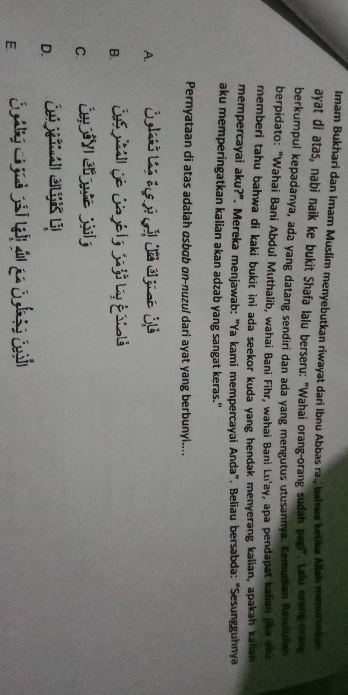 Imam Bukhari dan Imam Muslim menyebutkan riwayat dari Ibnu Abbas ra., bahwa ketika Allah menurunkan
ayat di atas, nabi naik ke bukit Shafa lalu berseru: "Wahai orang-orang sudah pagi". Lalu orang-orang
berkumpul kepadanya, ada yang datang sendiri dan ada yang mengutus utusannya. Kemudian Rasuluilah
berpidato: "Wahai Bani Abdul Muthalib, wahai Bani Fìhr, wahai Bani Lu'ay, apa pendapat kalian jika aku
memberi tahu bahwa di kaki bukit ini ada seekor kuda yang hendak menyerang kalian, apakah kalian
mempercayai aku?". Mereka menjawab: "Ya kami mempercayai Anda". Beliau bersabda: "Sesungguhnya
aku memperingatkan kalian akan adzab yang sangat keras."
Pernyataan di atas adalah asbɑb αn-nuzu/ dari ayat yang berbunyi....
A.
B.
Ce iall de Ca ye l y Sa jó Ly É stalá
C.
D.
E.