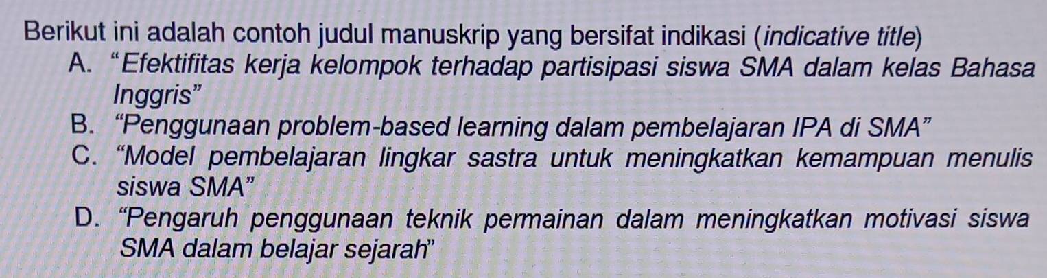 Berikut ini adalah contoh judul manuskrip yang bersifat indikasi (indicative title)
A. “Efektifitas kerja kelompok terhadap partisipasi siswa SMA dalam kelas Bahasa
Inggris”
B. “Penggunaan problem-based learning dalam pembelajaran IPA di SMA”
C. “Model pembelajaran lingkar sastra untuk meningkatkan kemampuan menulis
siswa SMA”
D. “Pengaruh penggunaan teknik permainan dalam meningkatkan motivasi siswa
SMA dalam belajar sejarah'